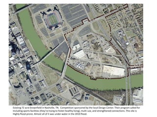 Existing 72 acre brownfield in Nashville, TN. Competition sponsored by the local Design Center. Their program called for
Including sports facilities (they’re trying to foster healthy living), multi-use, and strengthened connections. This site is
Highly flood-prone. Almost all of it was under water in the 2010 flood.
 