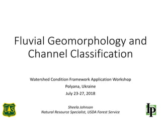 Fluvial Geomorphology and
Channel Classification
Watershed Condition Framework Application Workshop
Polyana, Ukraine
July 23-27, 2018
Sheela Johnson
Natural Resource Specialist, USDA Forest Service
 