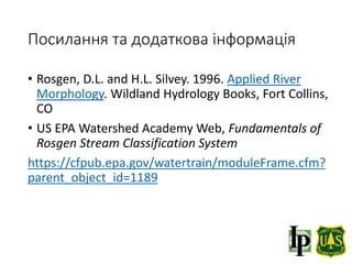 Посилання та додаткова інформація
• Rosgen, D.L. and H.L. Silvey. 1996. Applied River
Morphology. Wildland Hydrology Books, Fort Collins,
CO
• US EPA Watershed Academy Web, Fundamentals of
Rosgen Stream Classification System
https://cfpub.epa.gov/watertrain/moduleFrame.cfm?
parent_object_id=1189
 