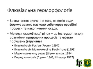 Флювіальна геоморфологія
• Визначення: вивчення того, як потік води
формує землю навколо себе через ерозійні
процеси та накопичення осаду.
• Методи класифікації річок – це інструменти для
розуміння природних процесів та ефекти
порушень (втручань)
• Класифікація Росґен (Росґен 1994)
• Класифікація Монтґомері та Бафінґтона (1993)
• Модель розвитку русла (Шумм та кол. 1984)
• Порядок потоків (Гортон 1945; Штаглер 1957)
 