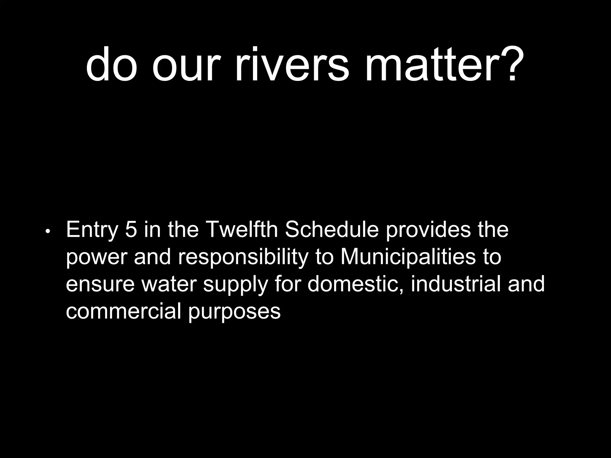 do our rivers matter?
• Entry 5 in the Twelfth Schedule provides the
power and responsibility to Municipalities to
ensure water supply for domestic, industrial and
commercial purposes
 