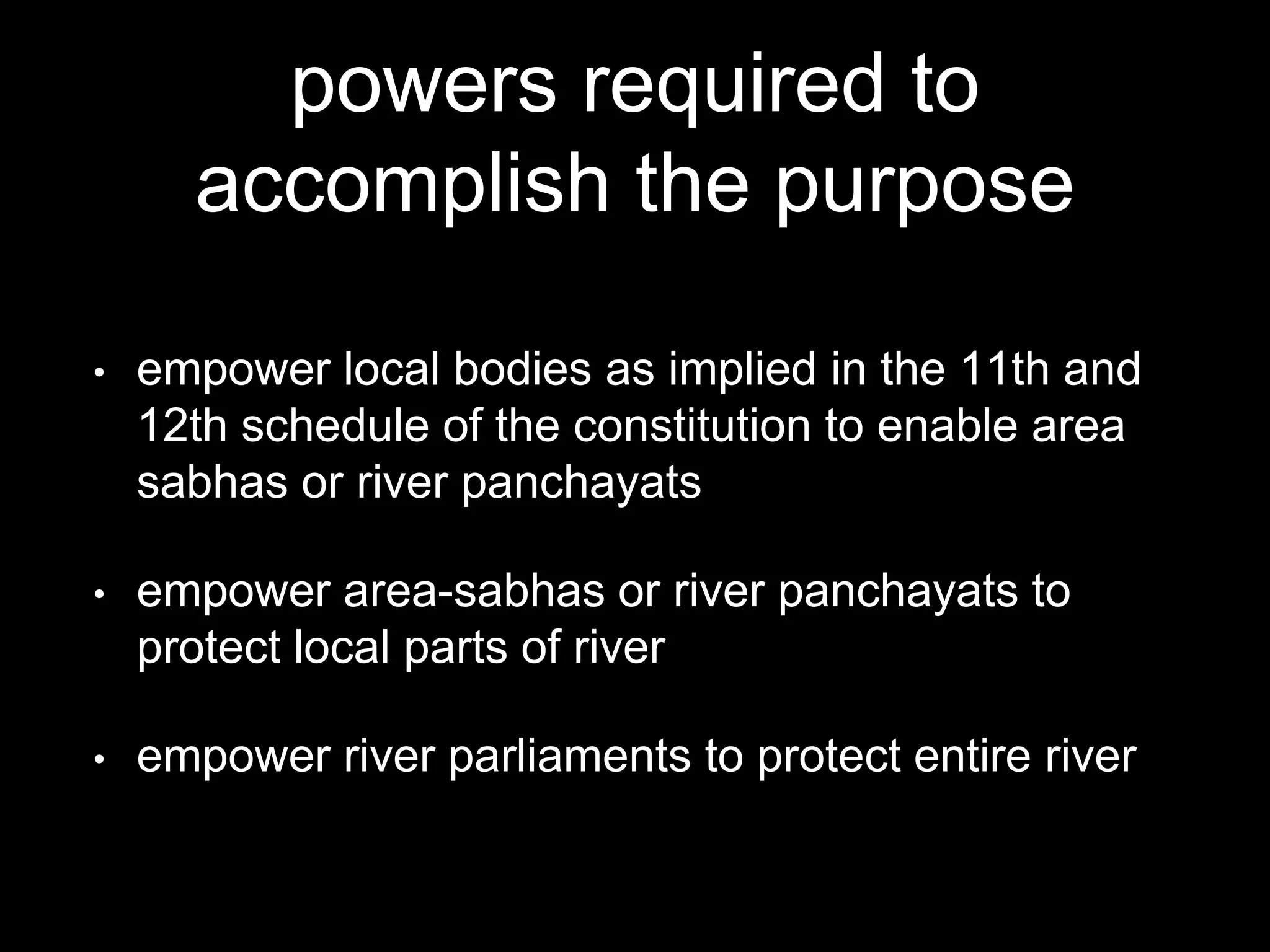 powers required to
accomplish the purpose
• empower local bodies as implied in the 11th and
12th schedule of the constitution to enable area
sabhas or river panchayats
• empower area-sabhas or river panchayats to
protect local parts of river
• empower river parliaments to protect entire river
 