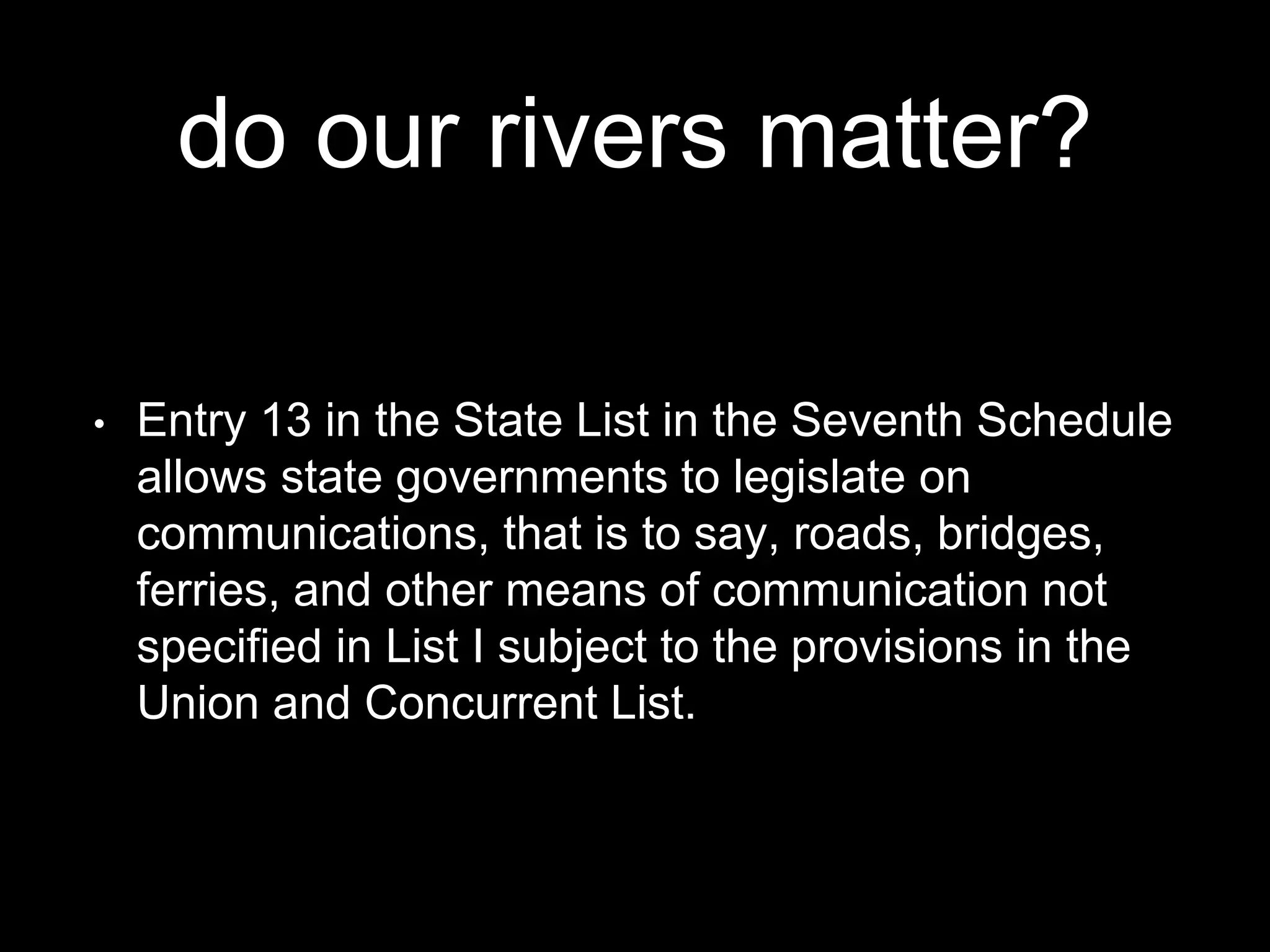 do our rivers matter?
• Entry 13 in the State List in the Seventh Schedule
allows state governments to legislate on
communications, that is to say, roads, bridges,
ferries, and other means of communication not
specified in List I subject to the provisions in the
Union and Concurrent List.
 