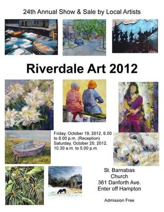 24th Annual Show & Sale by Local Artists




Riverdale Art 2012



          Friday, October 19, 2012, 6.00
          to 8.00 p.m. (Reception)
          Saturday, October 20, 2012,
          10.30 a.m. to 5.00 p.m.




                                  St. Barnabas
                                     Church
                                361 Danforth Ave.
                                Enter off Hampton

                                    Admission Free
 