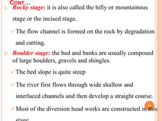 CONT…
1. Rocky stage: it is also called the hilly or mountainous
stage or the incised stage.
 The flow channel is formed on the rock by degradation
and cutting.
2. Boulder stage: the bed and banks are usually composed
of large boulders, gravels and shingles.
 The bed slope is quite steep
 The river first flows through wide shallow and
interlaced channels and then develop a straight course.
 Most of the diversion head works are constructed in this
11
 