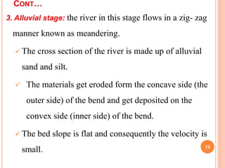 CONT…
3. Alluvial stage: the river in this stage flows in a zig- zag
manner known as meandering.
 The cross section of the river is made up of alluvial
sand and silt.
 The materials get eroded form the concave side (the
outer side) of the bend and get deposited on the
convex side (inner side) of the bend.
 The bed slope is flat and consequently the velocity is
small. 12
 