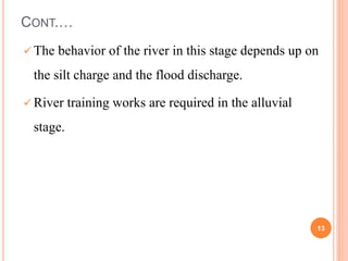 CONT.…
 The behavior of the river in this stage depends up on
the silt charge and the flood discharge.
 River training works are required in the alluvial
stage.
13
 