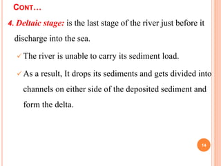 CONT…
4. Deltaic stage: is the last stage of the river just before it
discharge into the sea.
 The river is unable to carry its sediment load.
 As a result, It drops its sediments and gets divided into
channels on either side of the deposited sediment and
form the delta.
14
 