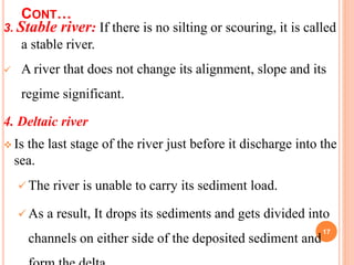CONT…
3. Stable river: If there is no silting or scouring, it is called
a stable river.
 A river that does not change its alignment, slope and its
regime significant.
4. Deltaic river
 Is the last stage of the river just before it discharge into the
sea.
 The river is unable to carry its sediment load.
 As a result, It drops its sediments and gets divided into
channels on either side of the deposited sediment and
17
 