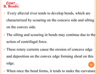 CONT…
22
B. Bends:
 Every alluvial river tends to develop bends, which are
characterized by scouring on the concave side and silting
on the convex side.
 The silting and scouring in bends may continue due to the
action of centrifugal force.
 These rotary currents cause the erosion of concave edge
and deposition on the convex edge forming shoal on this
edge.
 When once the bend forms, it tends to make the curvature
 