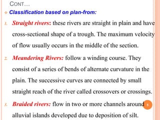 CONT…
 Classification based on plan-from:
1. Straight rivers: these rivers are straight in plain and have
cross-sectional shape of a trough. The maximum velocity
of flow usually occurs in the middle of the section.
2. Meandering Rivers: follow a winding course. They
consist of a series of bends of alternate curvature in the
plain. The successive curves are connected by small
straight reach of the river called crossovers or crossings.
3. Braided rivers: flow in two or more channels around
alluvial islands developed due to deposition of silt.
5
 