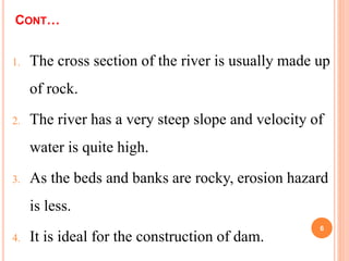 CONT…
1. The cross section of the river is usually made up
of rock.
2. The river has a very steep slope and velocity of
water is quite high.
3. As the beds and banks are rocky, erosion hazard
is less.
4. It is ideal for the construction of dam.
6
 