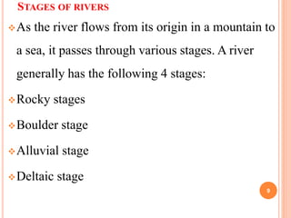 STAGES OF RIVERS
As the river flows from its origin in a mountain to
a sea, it passes through various stages. A river
generally has the following 4 stages:
Rocky stages
Boulder stage
Alluvial stage
Deltaic stage
9
 