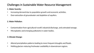 Challenges in Sustainable Water Resource Management
1. Water Scarcity:
• Increasing demand due to population growth and economic activities.
• Over-extraction of groundwater and depletion of aquifers.
2. Water Pollution:
• Contamination from agricultural runoff, industrial discharge, and untreated sewage.
• Microplastics and emerging pollutants in water bodies.
3. Climate Change:
• Altered precipitation patterns leading to more frequent droughts and floods.
• Melting glaciers reducing freshwater availability in downstream regions.
 