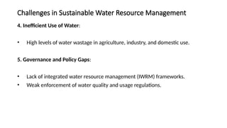 Challenges in Sustainable Water Resource Management
4. Inefficient Use of Water:
• High levels of water wastage in agriculture, industry, and domestic use.
5. Governance and Policy Gaps:
• Lack of integrated water resource management (IWRM) frameworks.
• Weak enforcement of water quality and usage regulations.
 