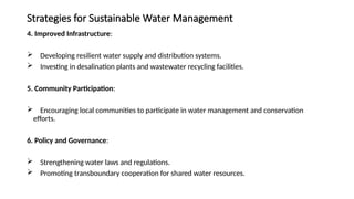 Strategies for Sustainable Water Management
4. Improved Infrastructure:
 Developing resilient water supply and distribution systems.
 Investing in desalination plants and wastewater recycling facilities.
5. Community Participation:
 Encouraging local communities to participate in water management and conservation
efforts.
6. Policy and Governance:
 Strengthening water laws and regulations.
 Promoting transboundary cooperation for shared water resources.
 