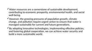 Water resources are a cornerstone of sustainable development,
contributing to economic prosperity, environmental health, and social
well-being.
However, the growing pressures of population growth, climate
change, and pollution require urgent action to ensure that water is
managed sustainably for current and future generations.
By adopting innovative technologies, implementing effective policies,
and fostering global cooperation, we can achieve water security and
build a more sustainable world.
 