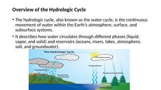 Overview of the Hydrologic Cycle
• The hydrologic cycle, also known as the water cycle, is the continuous
movement of water within the Earth’s atmosphere, surface, and
subsurface systems.
• It describes how water circulates through different phases (liquid,
vapor, and solid) and reservoirs (oceans, rivers, lakes, atmosphere,
soil, and groundwater).
 