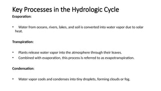Key Processes in the Hydrologic Cycle
Evaporation:
• Water from oceans, rivers, lakes, and soil is converted into water vapor due to solar
heat.
Transpiration:
• Plants release water vapor into the atmosphere through their leaves.
• Combined with evaporation, this process is referred to as evapotranspiration.
Condensation:
• Water vapor cools and condenses into tiny droplets, forming clouds or fog.
 