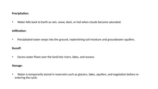 Precipitation:
• Water falls back to Earth as rain, snow, sleet, or hail when clouds become saturated.
Infiltration:
• Precipitated water seeps into the ground, replenishing soil moisture and groundwater aquifers.
Runoff:
• Excess water flows over the land into rivers, lakes, and oceans.
Storage:
• Water is temporarily stored in reservoirs such as glaciers, lakes, aquifers, and vegetation before re-
entering the cycle.
 