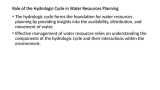 Role of the Hydrologic Cycle in Water Resources Planning
• The hydrologic cycle forms the foundation for water resources
planning by providing insights into the availability, distribution, and
movement of water.
• Effective management of water resources relies on understanding the
components of the hydrologic cycle and their interactions within the
environment.
 