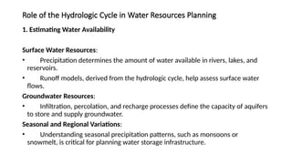 Role of the Hydrologic Cycle in Water Resources Planning
1. Estimating Water Availability
Surface Water Resources:
• Precipitation determines the amount of water available in rivers, lakes, and
reservoirs.
• Runoff models, derived from the hydrologic cycle, help assess surface water
flows.
Groundwater Resources:
• Infiltration, percolation, and recharge processes define the capacity of aquifers
to store and supply groundwater.
Seasonal and Regional Variations:
• Understanding seasonal precipitation patterns, such as monsoons or
snowmelt, is critical for planning water storage infrastructure.
 