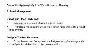 Role of the Hydrologic Cycle in Water Resources Planning
2. Flood Management
Runoff and Flood Prediction:
• Excess precipitation and runoff lead to floods.
• Hydrologic models simulate rainfall-runoff relationships to predict
flood events.
Design of Control Structures:
• Dams, levees, and floodplains are designed using hydrologic data
to mitigate flood risks and protect communities.
 