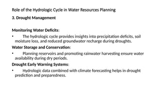 Role of the Hydrologic Cycle in Water Resources Planning
3. Drought Management
Monitoring Water Deficits:
• The hydrologic cycle provides insights into precipitation deficits, soil
moisture loss, and reduced groundwater recharge during droughts.
Water Storage and Conservation:
• Planning reservoirs and promoting rainwater harvesting ensure water
availability during dry periods.
Drought Early Warning Systems:
• Hydrologic data combined with climate forecasting helps in drought
prediction and preparedness.
 