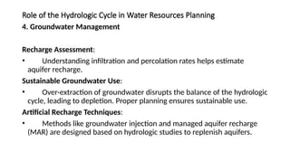 Role of the Hydrologic Cycle in Water Resources Planning
4. Groundwater Management
Recharge Assessment:
• Understanding infiltration and percolation rates helps estimate
aquifer recharge.
Sustainable Groundwater Use:
• Over-extraction of groundwater disrupts the balance of the hydrologic
cycle, leading to depletion. Proper planning ensures sustainable use.
Artificial Recharge Techniques:
• Methods like groundwater injection and managed aquifer recharge
(MAR) are designed based on hydrologic studies to replenish aquifers.
 