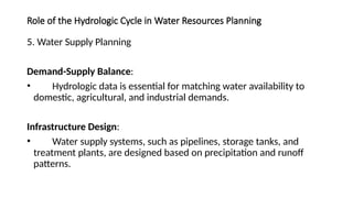 Role of the Hydrologic Cycle in Water Resources Planning
5. Water Supply Planning
Demand-Supply Balance:
• Hydrologic data is essential for matching water availability to
domestic, agricultural, and industrial demands.
Infrastructure Design:
• Water supply systems, such as pipelines, storage tanks, and
treatment plants, are designed based on precipitation and runoff
patterns.
 