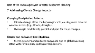 Role of the Hydrologic Cycle in Water Resources Planning
7. Addressing Climate Change Impacts
Changing Precipitation Patterns:
• Climate change alters the hydrologic cycle, causing more extreme
weather events (e.g., floods, droughts).
• Hydrologic models help predict and plan for these changes.
Glacier and Snowmelt Contributions:
• Melting glaciers and reduced snowpack due to global warming
affect water availability in downstream regions.
 