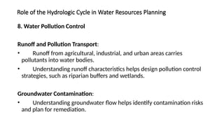 Role of the Hydrologic Cycle in Water Resources Planning
8. Water Pollution Control
Runoff and Pollution Transport:
• Runoff from agricultural, industrial, and urban areas carries
pollutants into water bodies.
• Understanding runoff characteristics helps design pollution control
strategies, such as riparian buffers and wetlands.
Groundwater Contamination:
• Understanding groundwater flow helps identify contamination risks
and plan for remediation.
 