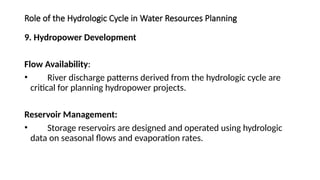 Role of the Hydrologic Cycle in Water Resources Planning
9. Hydropower Development
Flow Availability:
• River discharge patterns derived from the hydrologic cycle are
critical for planning hydropower projects.
Reservoir Management:
• Storage reservoirs are designed and operated using hydrologic
data on seasonal flows and evaporation rates.
 