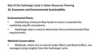 Role of the Hydrologic Cycle in Water Resources Planning
10. Ecosystem and Environmental Sustainability
Environmental Flows:
• Maintaining minimum flow levels in rivers is essential for
sustaining aquatic ecosystems.
• Hydrologic data is used to determine these environmental flow
requirements.
Wetland Conservation:
• Wetlands, which act as natural water filters and flood buffers, are
managed using insights from the hydrologic cycle.
 