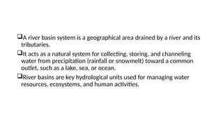 A river basin system is a geographical area drained by a river and its
tributaries.
It acts as a natural system for collecting, storing, and channeling
water from precipitation (rainfall or snowmelt) toward a common
outlet, such as a lake, sea, or ocean.
River basins are key hydrological units used for managing water
resources, ecosystems, and human activities.
 
