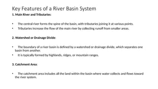 Key Features of a River Basin System
1. Main River and Tributaries:
• The central river forms the spine of the basin, with tributaries joining it at various points.
• Tributaries increase the flow of the main river by collecting runoff from smaller areas.
2. Watershed or Drainage Divide:
• The boundary of a river basin is defined by a watershed or drainage divide, which separates one
basin from another.
• It is typically formed by highlands, ridges, or mountain ranges.
3. Catchment Area:
• The catchment area includes all the land within the basin where water collects and flows toward
the river system.
 