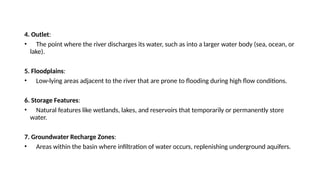 4. Outlet:
• The point where the river discharges its water, such as into a larger water body (sea, ocean, or
lake).
5. Floodplains:
• Low-lying areas adjacent to the river that are prone to flooding during high flow conditions.
6. Storage Features:
• Natural features like wetlands, lakes, and reservoirs that temporarily or permanently store
water.
7. Groundwater Recharge Zones:
• Areas within the basin where infiltration of water occurs, replenishing underground aquifers.
 
