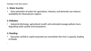Challenges in River Basin Systems
1. Water Scarcity:
• Over-extraction of water for agriculture, industry, and domestic use reduces
availability for downstream regions.
2. Pollution:
• Industrial discharge, agricultural runoff, and untreated sewage pollute rivers,
degrading water quality and ecosystems.
3. Flooding:
• Excessive rainfall or rapid snowmelt can overwhelm the river’s capacity, leading
to floods.
.
 