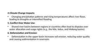 4. Climate Change Impacts:
• Changing precipitation patterns and rising temperatures affect river flows,
leading to droughts or intensified flooding.
5. Conflict Over Water Use:
• Shared river basins between regions or countries often lead to disputes over
water allocation and usage rights (e.g., the Nile, Indus, and Mekong basins).
6. Deforestation and Erosion:
• Deforestation in the upper basin increases soil erosion, reducing water quality
and causing sedimentation in reservoirs
 