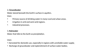 2. Groundwater
Water stored beneath the Earth's surface in aquifers.
Uses:
• Primary source of drinking water in many rural and urban areas.
• Irrigation in arid and semi-arid regions.
• Industrial processes.
3. Rainwater
Water that falls to the Earth as precipitation.
Uses:
• Harvested for domestic use, especially in regions with unreliable water supply.
• Recharge of groundwater and replenishment of surface water bodies.
 