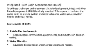 Integrated River Basin Management (IRBM)
To address challenges and ensure sustainable development, Integrated River
Basin Management (IRBM) is widely adopted. This approach considers the
entire basin as a single system and aims to balance water use, ecosystem
health, and social needs.
Key Elements of IRBM:
1. Stakeholder Involvement:
• Engaging local communities, governments, and industries in decision-
making.
2. Water Allocation:
• Equitable distribution of water across sectors and regions.
 