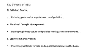 Key Elements of IRBM
3. Pollution Control:
• Reducing point and non-point sources of pollution.
4. Flood and Drought Management:
• Developing infrastructure and policies to mitigate extreme events.
5. Ecosystem Conservation:
• Protecting wetlands, forests, and aquatic habitats within the basin.
 