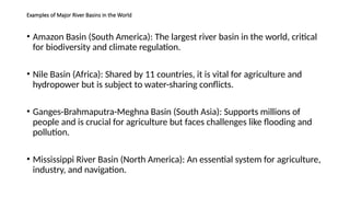 Examples of Major River Basins in the World
• Amazon Basin (South America): The largest river basin in the world, critical
for biodiversity and climate regulation.
• Nile Basin (Africa): Shared by 11 countries, it is vital for agriculture and
hydropower but is subject to water-sharing conflicts.
• Ganges-Brahmaputra-Meghna Basin (South Asia): Supports millions of
people and is crucial for agriculture but faces challenges like flooding and
pollution.
• Mississippi River Basin (North America): An essential system for agriculture,
industry, and navigation.
 