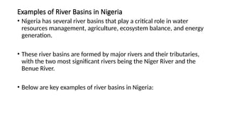 Examples of River Basins in Nigeria
• Nigeria has several river basins that play a critical role in water
resources management, agriculture, ecosystem balance, and energy
generation.
• These river basins are formed by major rivers and their tributaries,
with the two most significant rivers being the Niger River and the
Benue River.
• Below are key examples of river basins in Nigeria:
 
