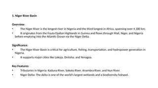 1. Niger River Basin
Overview:
• The Niger River is the longest river in Nigeria and the third longest in Africa, spanning over 4,180 km.
• It originates from the Fouta Djallon Highlands in Guinea and flows through Mali, Niger, and Nigeria
before emptying into the Atlantic Ocean via the Niger Delta.
Significance:
• The Niger River Basin is critical for agriculture, fishing, transportation, and hydropower generation in
Nigeria.
• It supports major cities like Lokoja, Onitsha, and Yenagoa.
Key Features:
• Tributaries in Nigeria: Kaduna River, Sokoto River, Anambra River, and Nun River.
• Niger Delta: The delta is one of the world’s largest wetlands and a biodiversity hotspot.
 