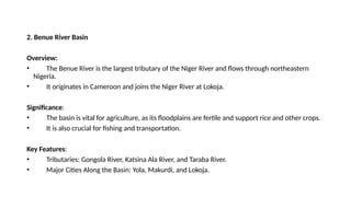 2. Benue River Basin
Overview:
• The Benue River is the largest tributary of the Niger River and flows through northeastern
Nigeria.
• It originates in Cameroon and joins the Niger River at Lokoja.
Significance:
• The basin is vital for agriculture, as its floodplains are fertile and support rice and other crops.
• It is also crucial for fishing and transportation.
Key Features:
• Tributaries: Gongola River, Katsina Ala River, and Taraba River.
• Major Cities Along the Basin: Yola, Makurdi, and Lokoja.
 