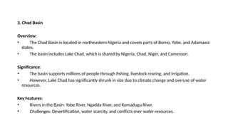3. Chad Basin
Overview:
• The Chad Basin is located in northeastern Nigeria and covers parts of Borno, Yobe, and Adamawa
states.
• The basin includes Lake Chad, which is shared by Nigeria, Chad, Niger, and Cameroon.
Significance:
• The basin supports millions of people through fishing, livestock rearing, and irrigation.
• However, Lake Chad has significantly shrunk in size due to climate change and overuse of water
resources.
Key Features:
• Rivers in the Basin: Yobe River, Ngadda River, and Komadugu River.
• Challenges: Desertification, water scarcity, and conflicts over water resources.
 