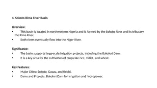 4. Sokoto-Rima River Basin
Overview:
• This basin is located in northwestern Nigeria and is formed by the Sokoto River and its tributary,
the Rima River.
• Both rivers eventually flow into the Niger River.
Significance:
• The basin supports large-scale irrigation projects, including the Bakolori Dam.
• It is a key area for the cultivation of crops like rice, millet, and wheat.
Key Features:
• Major Cities: Sokoto, Gusau, and Kebbi.
• Dams and Projects: Bakolori Dam for irrigation and hydropower.
 
