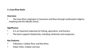5. Cross River Basin
Overview:
• The Cross River originates in Cameroon and flows through southeastern Nigeria,
emptying into the Atlantic Ocean.
Significance:
• It is an important waterway for fishing, agriculture, and forestry.
• The basin supports biodiversity, including rainforests and mangroves.
Key Features:
• Tributaries: Calabar River and Kwa River.
• Major Cities: Calabar and Uyo.
 
