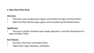 6. Ogun-Osun River Basin
Overview:
• This basin covers southwestern Nigeria and includes the Ogun and Osun Rivers.
• Both rivers flow into the Lagos Lagoon and eventually into the Atlantic Ocean.
Significance:
• The basin is vital for domestic water supply, agriculture, and urban development in
Lagos and Ogun States.
Key Features:
• Key Dams: Oyan Dam and Ewekoro Dam.
• Major Cities: Lagos, Abeokuta, and Ibadan.
 